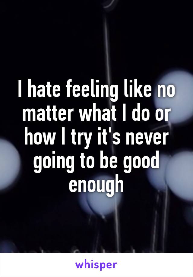 I hate feeling like no matter what I do or how I try it's never going to be good enough