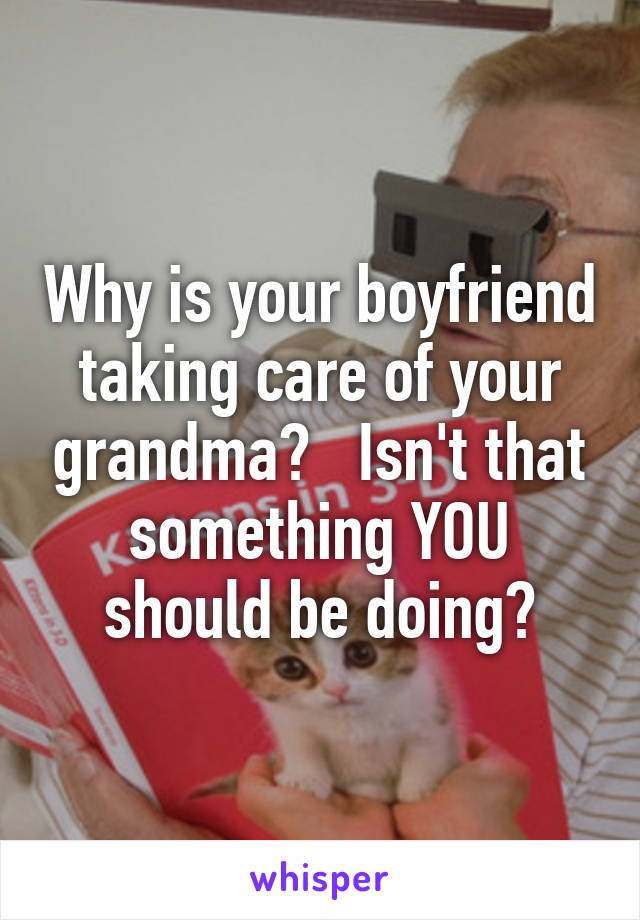 Why is your boyfriend taking care of your grandma?   Isn't that something YOU should be doing?