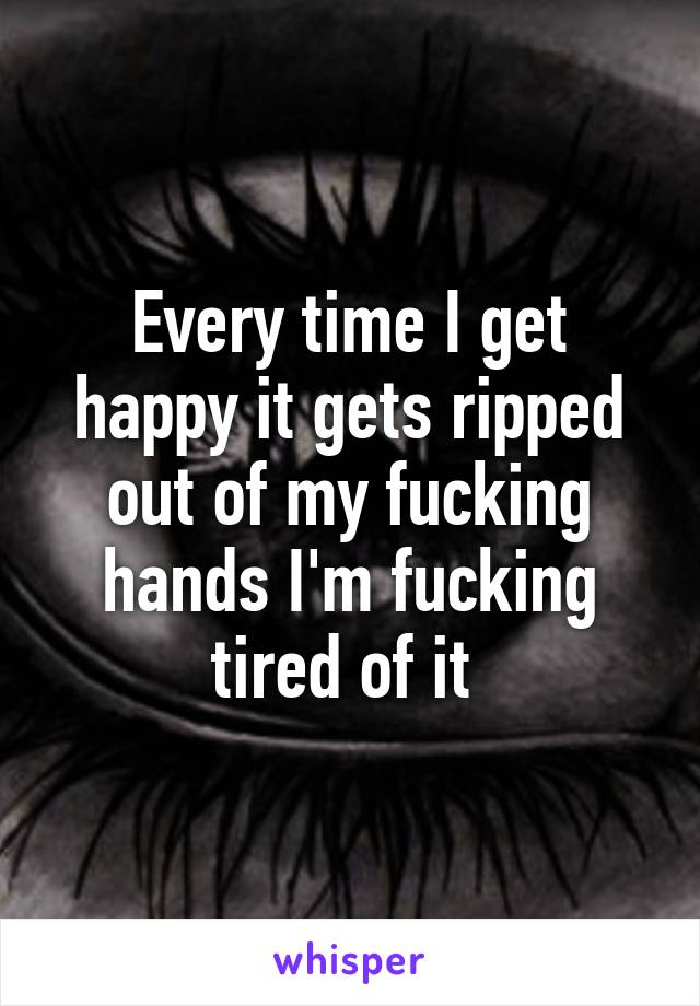 Every time I get happy it gets ripped out of my fucking hands I'm fucking tired of it 