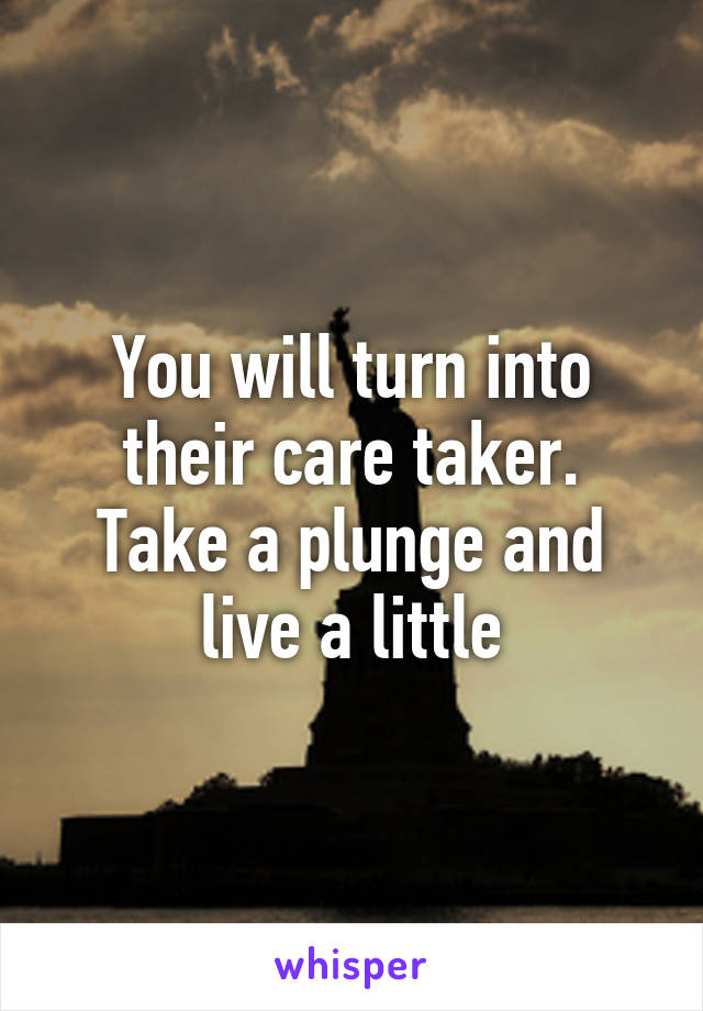 You will turn into their care taker.
Take a plunge and live a little