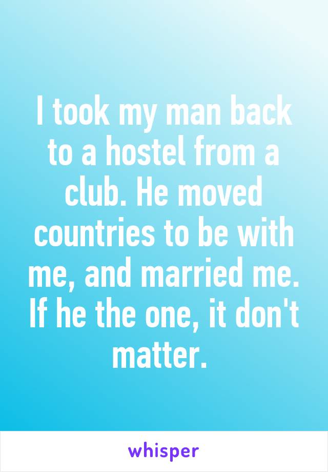 I took my man back to a hostel from a club. He moved countries to be with me, and married me. If he the one, it don't matter. 