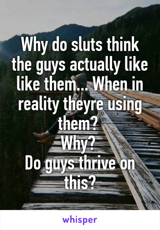 Why do sluts think the guys actually like like them... When in reality theyre using them? 
Why? 
Do guys thrive on this?