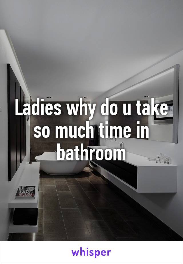 Ladies why do u take so much time in bathroom