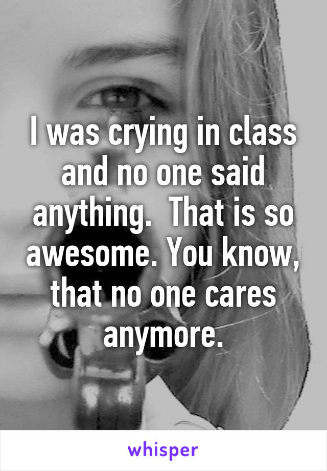 I was crying in class and no one said anything.  That is so awesome. You know, that no one cares anymore.