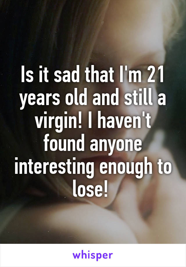 Is it sad that I'm 21 years old and still a virgin! I haven't found anyone interesting enough to lose! 