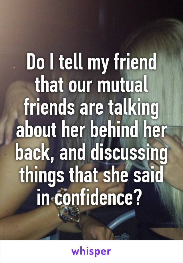 Do I tell my friend that our mutual friends are talking about her behind her back, and discussing things that she said in confidence? 