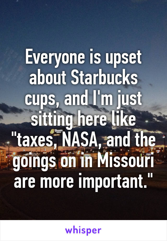 Everyone is upset about Starbucks cups, and I'm just sitting here like "taxes, NASA, and the goings on in Missouri are more important."