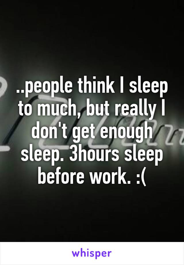 ..people think I sleep to much, but really I don't get enough sleep. 3hours sleep before work. :(