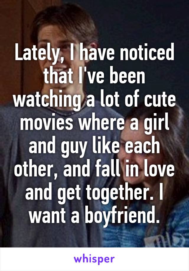 Lately, I have noticed that I've been watching a lot of cute movies where a girl and guy like each other, and fall in love and get together. I want a boyfriend.