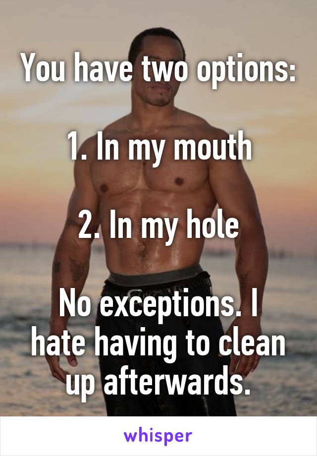 You have two options:

1. In my mouth

2. In my hole

No exceptions. I hate having to clean up afterwards.