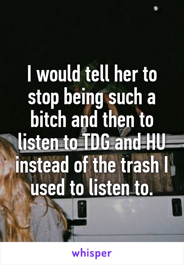 I would tell her to stop being such a bitch and then to listen to TDG and HU instead of the trash I used to listen to.