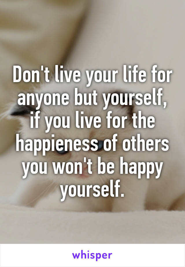 Don't live your life for anyone but yourself, if you live for the happieness of others you won't be happy yourself.