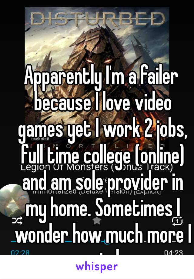 Apparently I'm a failer because I love video games yet I work 2 jobs, full time college (online) and am sole provider in my home. Sometimes I wonder how much more I can take.