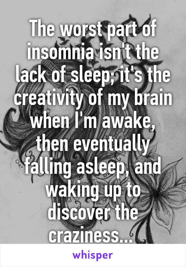 The worst part of insomnia isn't the lack of sleep; it's the creativity of my brain when I'm awake, then eventually falling asleep, and waking up to discover the craziness... 