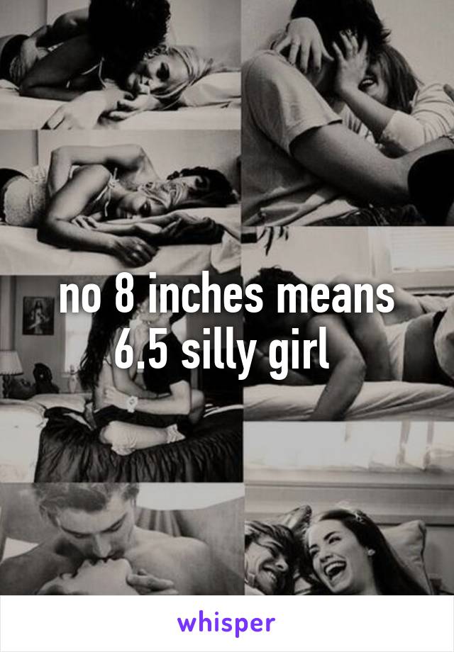 no 8 inches means 6.5 silly girl 