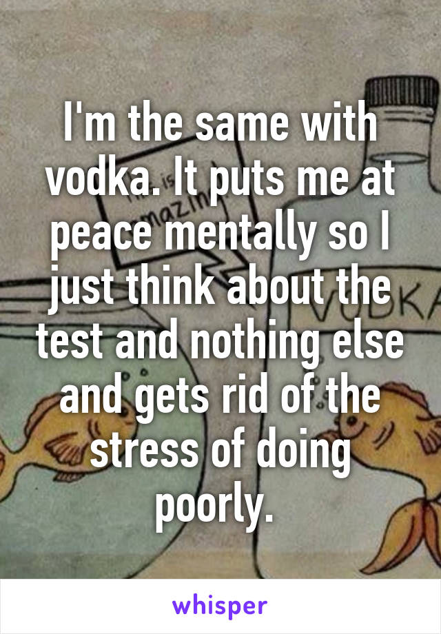 I'm the same with vodka. It puts me at peace mentally so I just think about the test and nothing else and gets rid of the stress of doing poorly. 