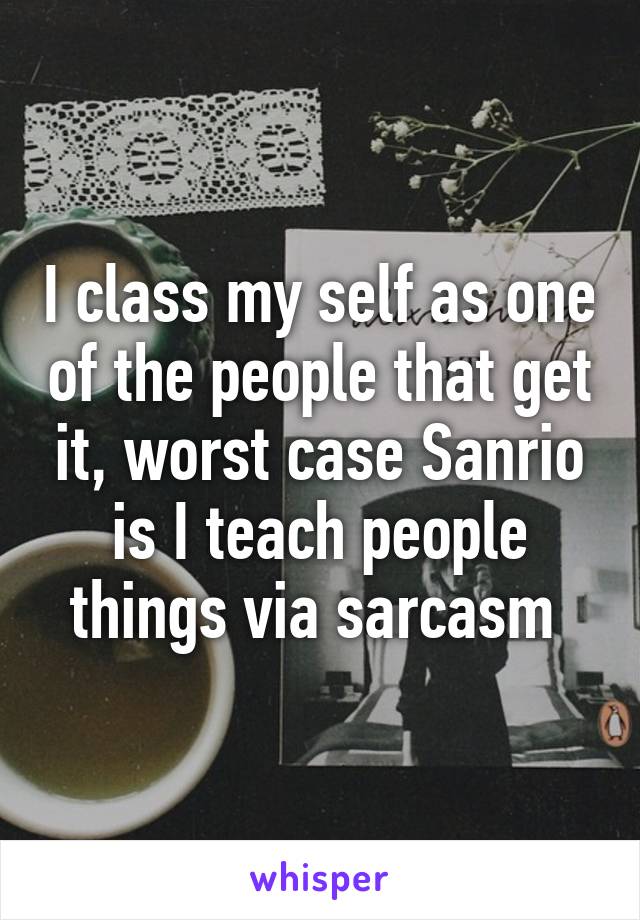 I class my self as one of the people that get it, worst case Sanrio is I teach people things via sarcasm 