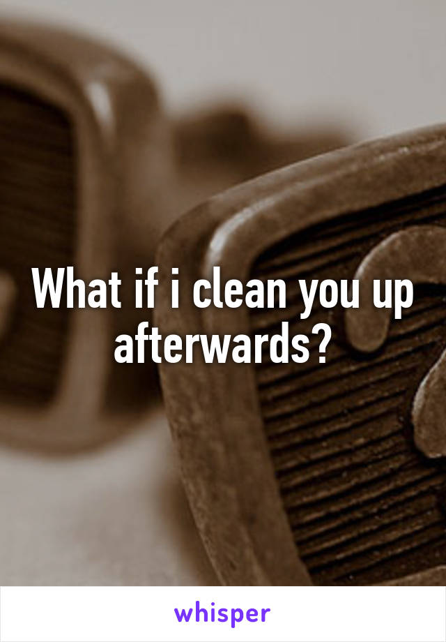 What if i clean you up afterwards?