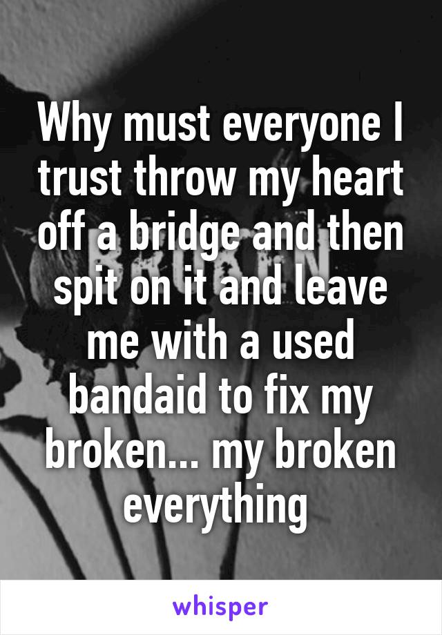 Why must everyone I trust throw my heart off a bridge and then spit on it and leave me with a used bandaid to fix my broken... my broken everything 