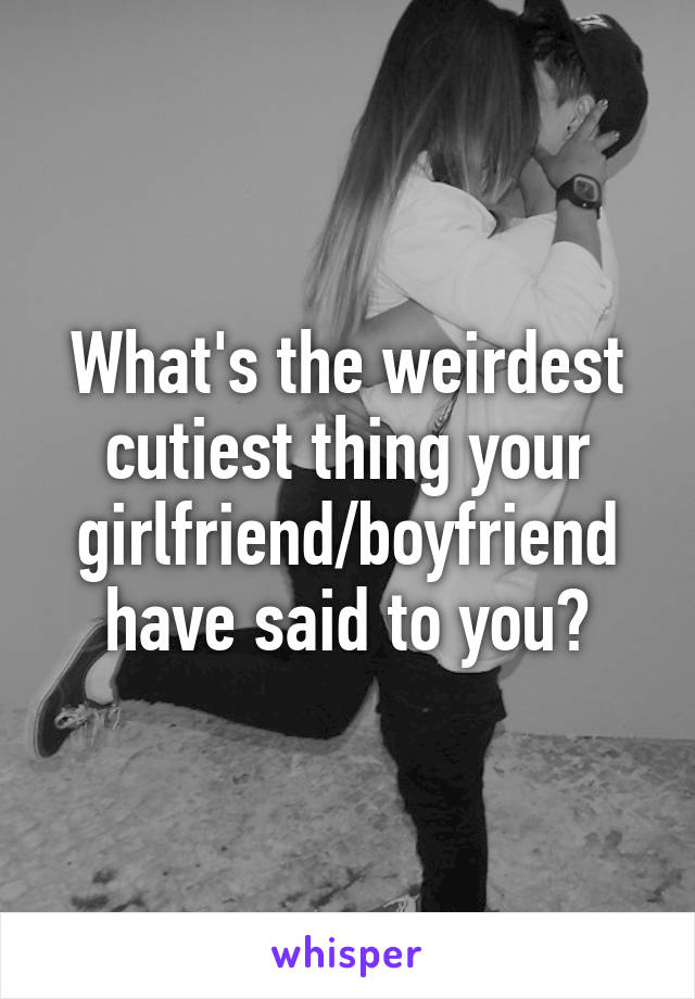 What's the weirdest cutiest thing your girlfriend/boyfriend have said to you?