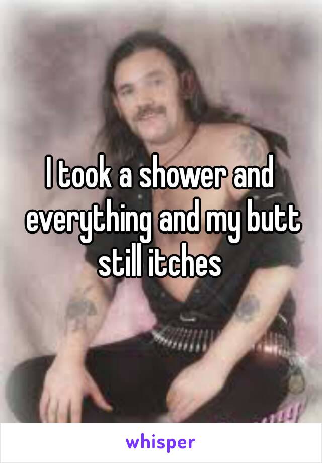 I took a shower and everything and my butt still itches 