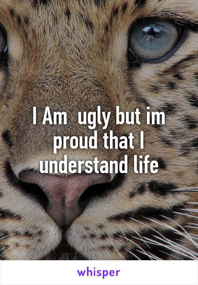 I Am  ugly but im proud that I understand life