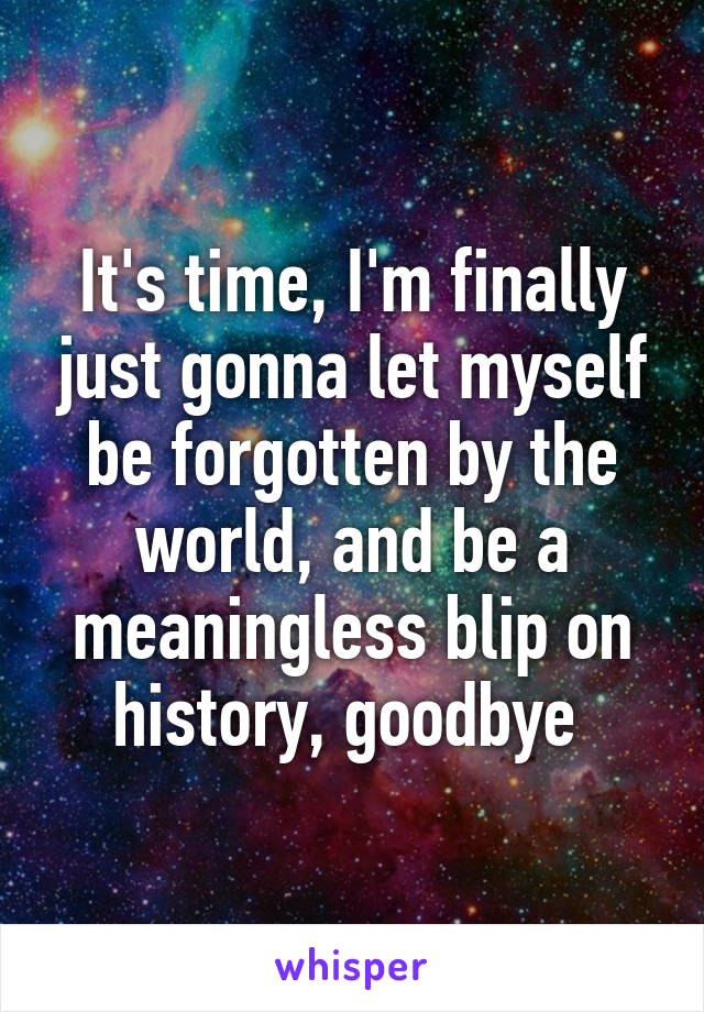 It's time, I'm finally just gonna let myself be forgotten by the world, and be a meaningless blip on history, goodbye 