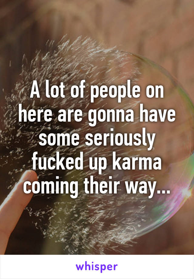 A lot of people on here are gonna have some seriously fucked up karma coming their way...