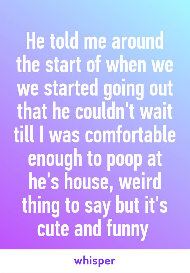 He told me around the start of when we we started going out that he couldn't wait till I was comfortable enough to poop at he's house, weird thing to say but it's cute and funny 