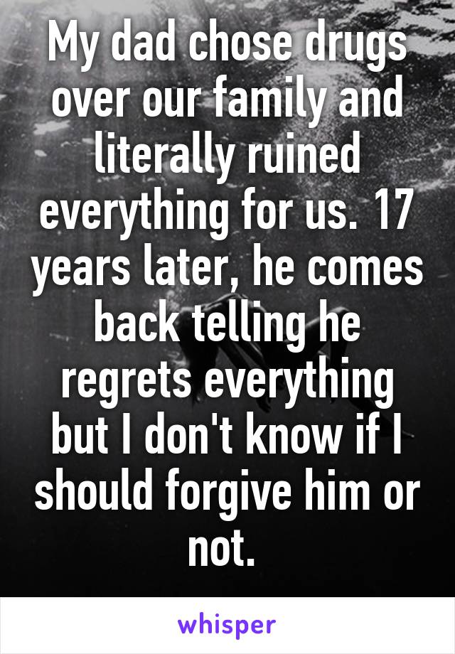 My dad chose drugs over our family and literally ruined everything for us. 17 years later, he comes back telling he regrets everything but I don't know if I should forgive him or not. 
