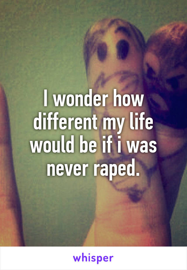 I wonder how different my life would be if i was never raped.