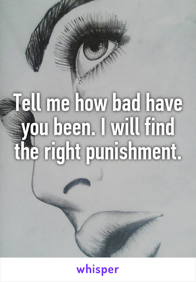 Tell me how bad have you been. I will find the right punishment. 