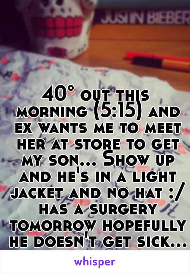 40° out this morning (5:15) and ex wants me to meet her at store to get my son... Show up and he's in a light jacket and no hat :/ has a surgery tomorrow hopefully he doesn't get sick...