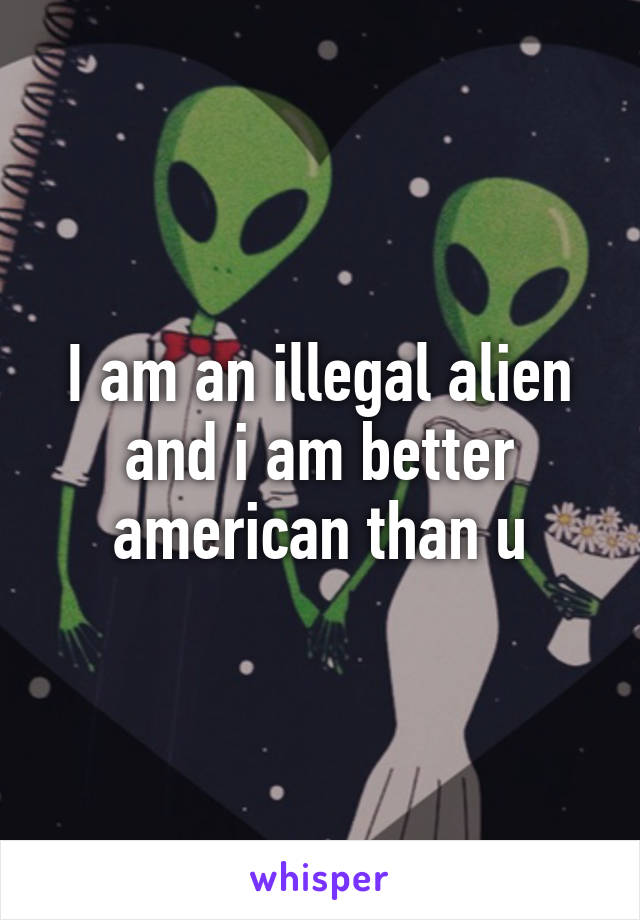 I am an illegal alien and i am better american than u