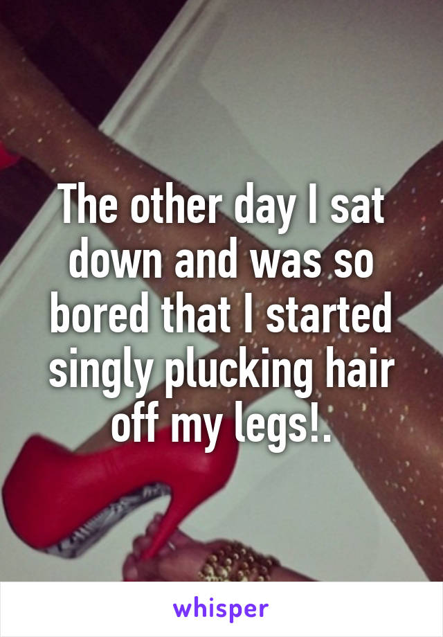 The other day I sat down and was so bored that I started singly plucking hair off my legs!.