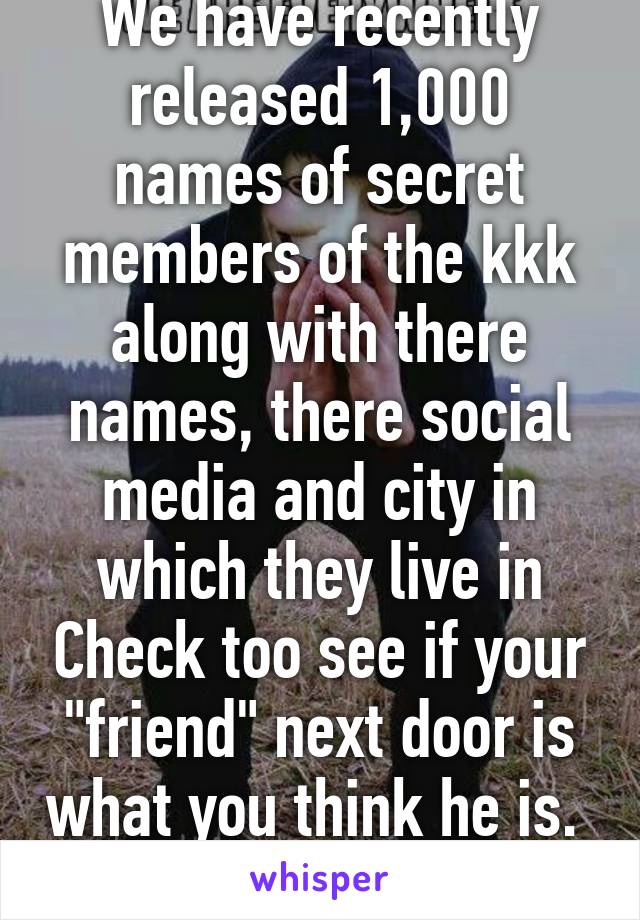 We have recently released 1,000 names of secret members of the kkk along with there names, there social media and city in which they live in Check too see if your "friend" next door is what you think he is. 
We are anonymous 