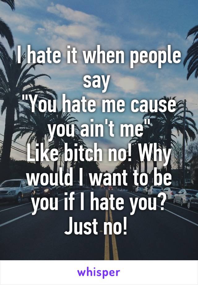 I hate it when people say 
"You hate me cause you ain't me"
Like bitch no! Why would I want to be you if I hate you? Just no! 