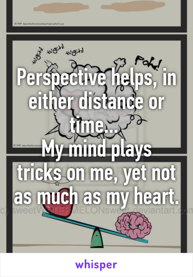 Perspective helps, in either distance or time... 
My mind plays tricks on me, yet not as much as my heart.