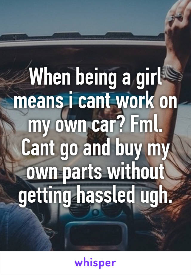 When being a girl means i cant work on my own car? Fml. Cant go and buy my own parts without getting hassled ugh.