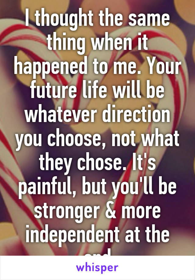 I thought the same thing when it happened to me. Your future life will be whatever direction you choose, not what they chose. It's painful, but you'll be stronger & more independent at the end