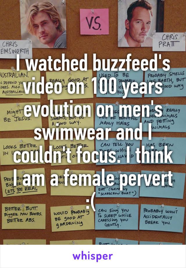 I watched buzzfeed's video on 100 years evolution on men's swimwear and I couldn't focus. I think I am a female pervert :( 