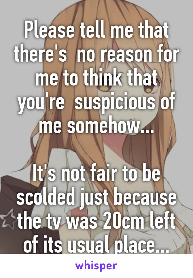 Please tell me that there's  no reason for me to think that you're  suspicious of me somehow...

It's not fair to be scolded just because the tv was 20cm left of its usual place...