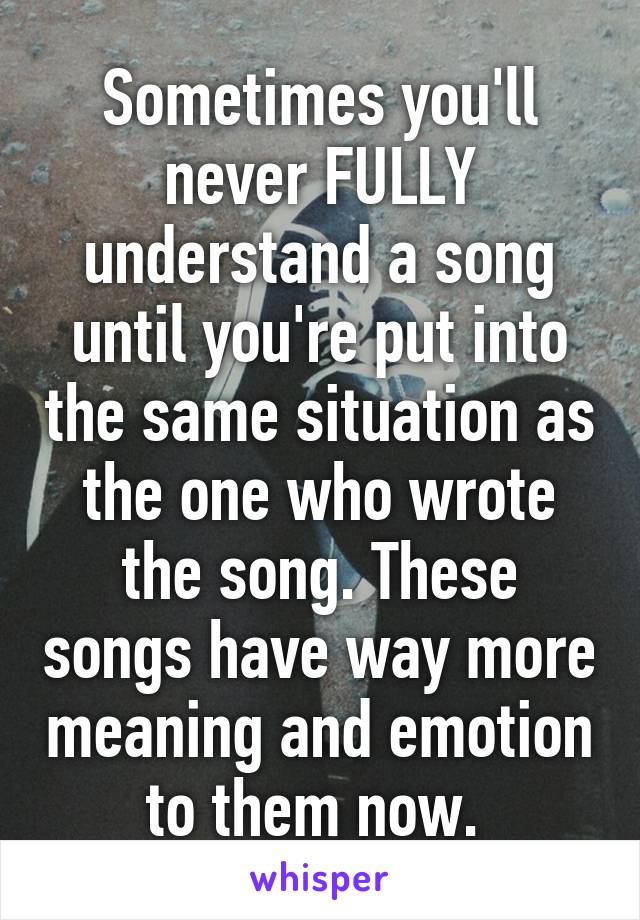 Sometimes you'll never FULLY understand a song until you're put into the same situation as the one who wrote the song. These songs have way more meaning and emotion to them now. 