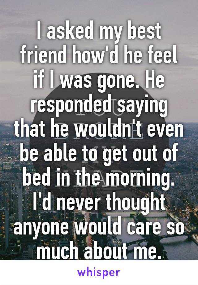 I asked my best friend how'd he feel if I was gone. He responded saying that he wouldn't even be able to get out of bed in the morning. I'd never thought anyone would care so much about me.