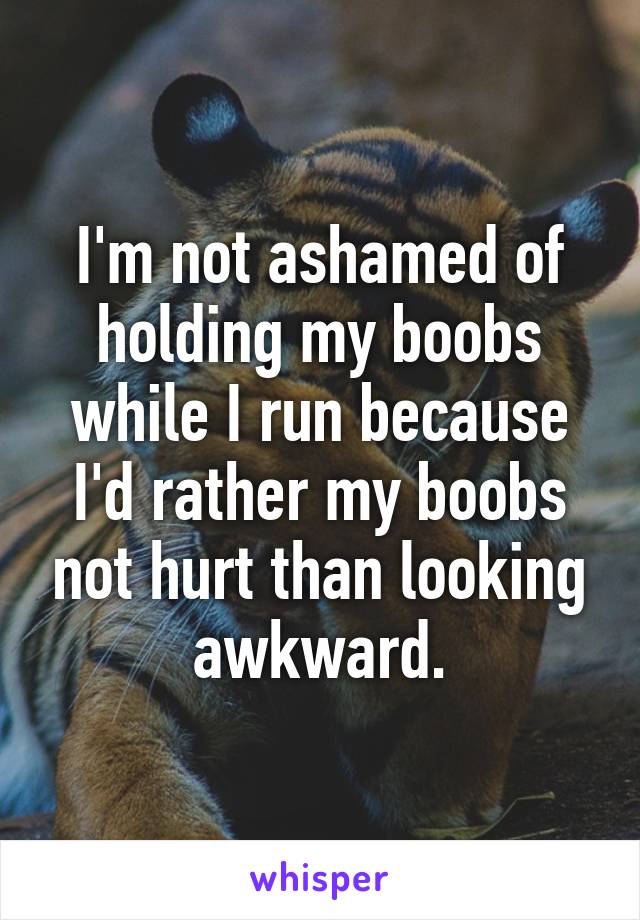 I'm not ashamed of holding my boobs while I run because I'd rather my boobs not hurt than looking awkward.