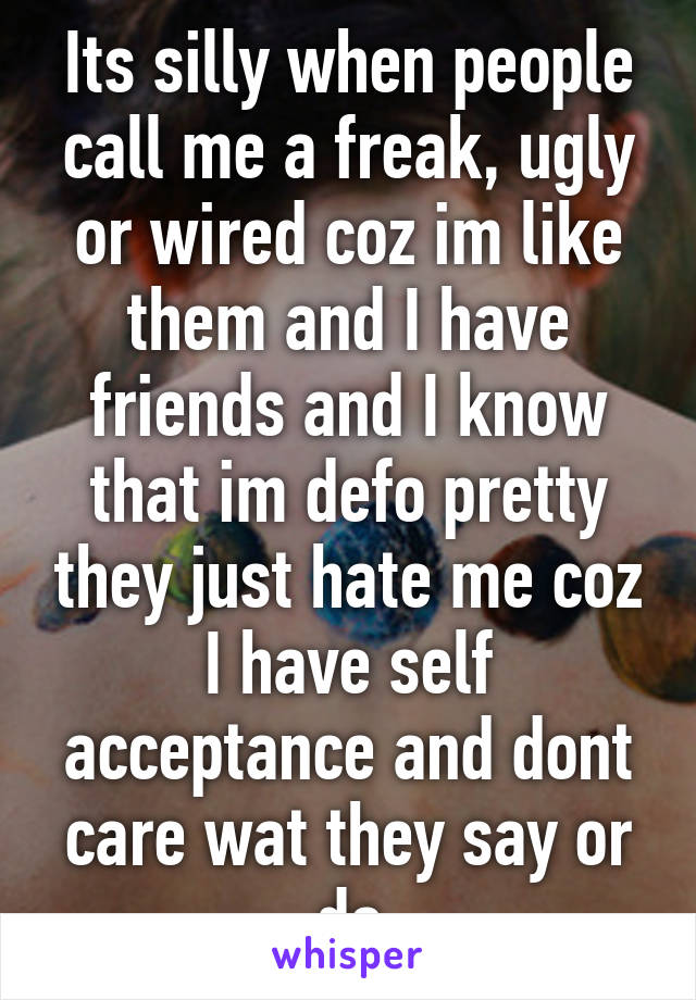 Its silly when people call me a freak, ugly or wired coz im like them and I have friends and I know that im defo pretty they just hate me coz I have self acceptance and dont care wat they say or do