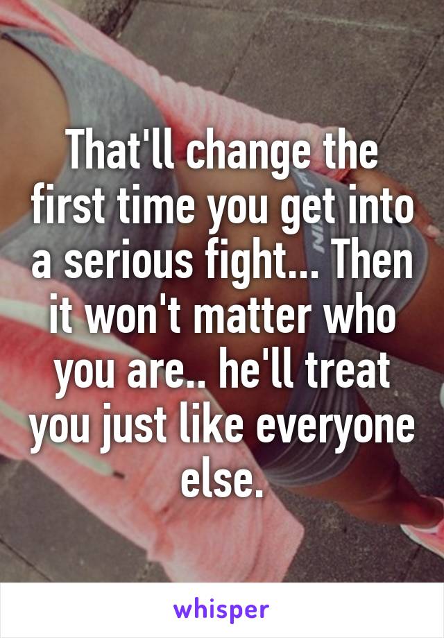 That'll change the first time you get into a serious fight... Then it won't matter who you are.. he'll treat you just like everyone else.