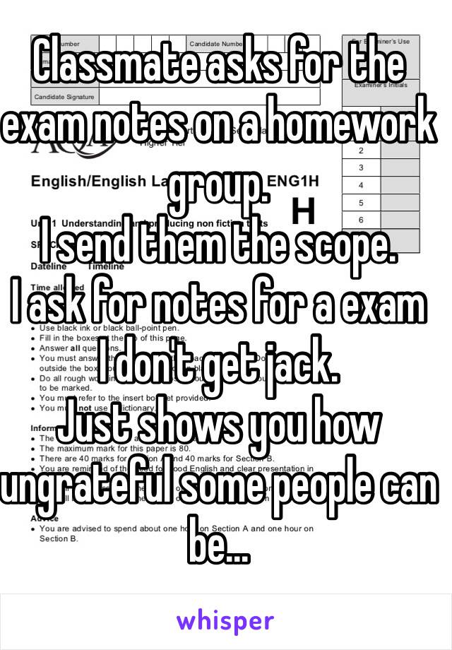 Classmate asks for the exam notes on a homework group.
I send them the scope.
I ask for notes for a exam
I don't get jack.
Just shows you how ungrateful some people can be...