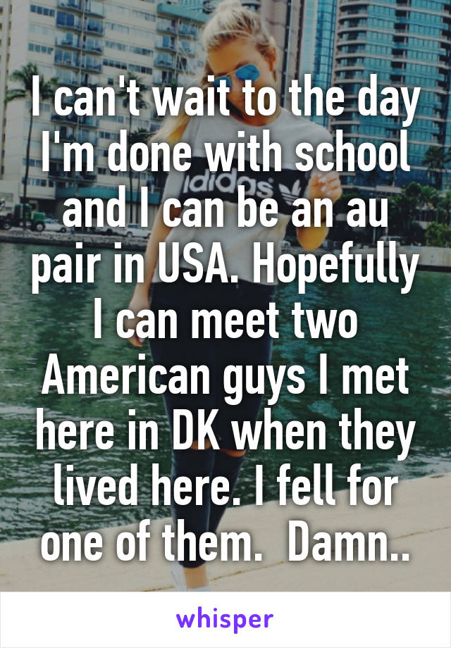 I can't wait to the day I'm done with school and I can be an au pair in USA. Hopefully I can meet two American guys I met here in DK when they lived here. I fell for one of them.  Damn..