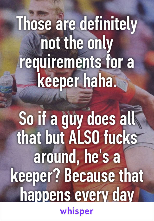 Those are definitely not the only requirements for a keeper haha.

So if a guy does all that but ALSO fucks around, he's a keeper? Because that happens every day